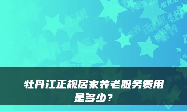 牡丹江正规居家养老服务费用是多少？