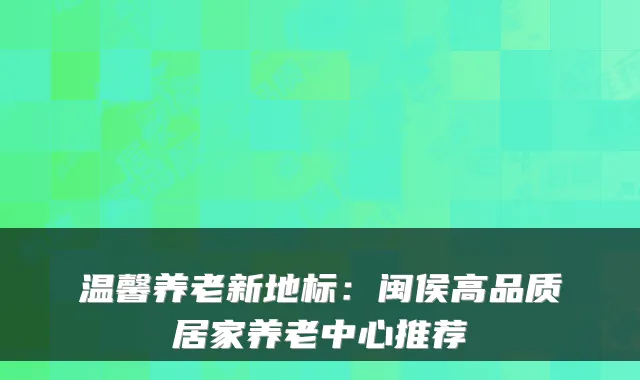 温馨养老新地标:闽侯高品质居家养老中心推荐