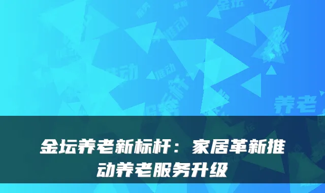 金坛养老新标杆:家居革新推动养老服务升级