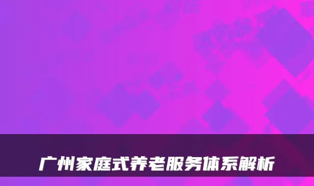 广州家庭式养老服务体系解析