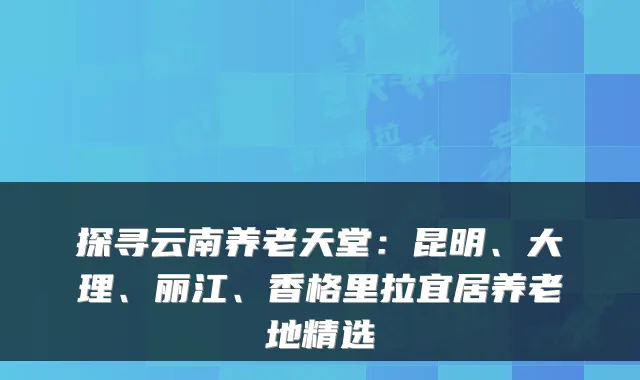 探寻云南养老天堂:昆明、大理、丽江、香格里拉宜居养老地精选