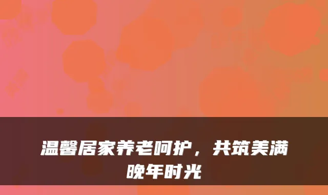 温馨居家养老呵护，共筑美满晚年时光