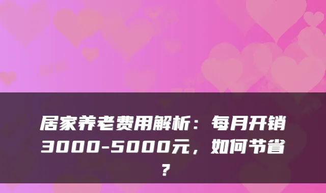 居家养老费用解析：每月开销3000-5000元，如何节省？
