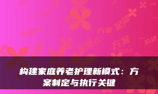 构建家庭养老护理新模式：方案制定与执行关键