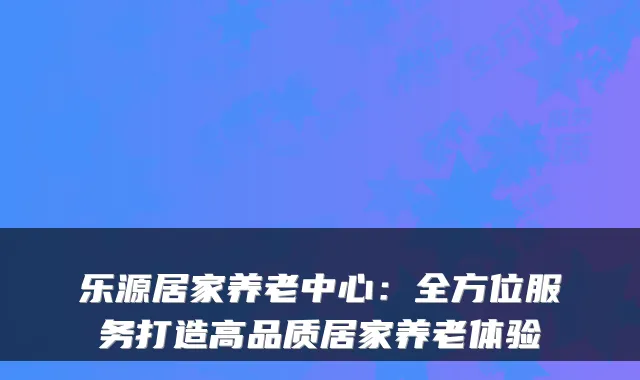 乐源居家养老中心:全方位服务打造高品质居家养老体验