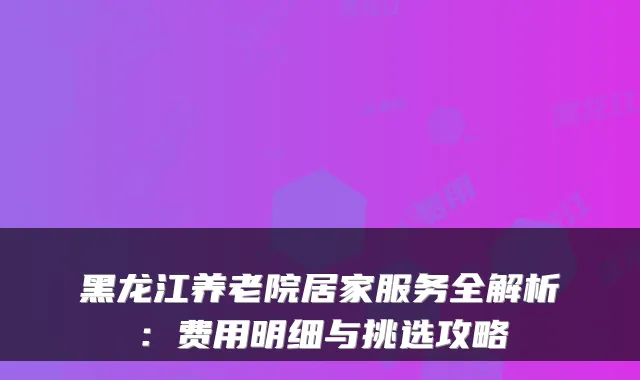 黑龙江养老院居家服务全解析:费用明细与挑选攻略