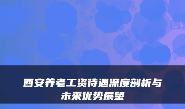 西安养老工资待遇深度剖析与未来优势展望