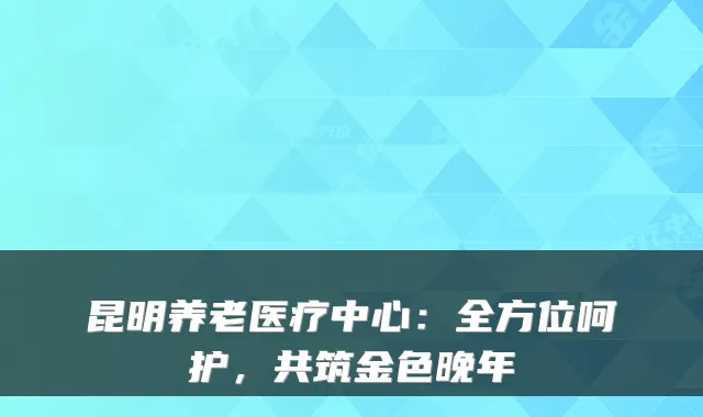 昆明养老医疗中心:全方位呵护,共筑金色晚年
