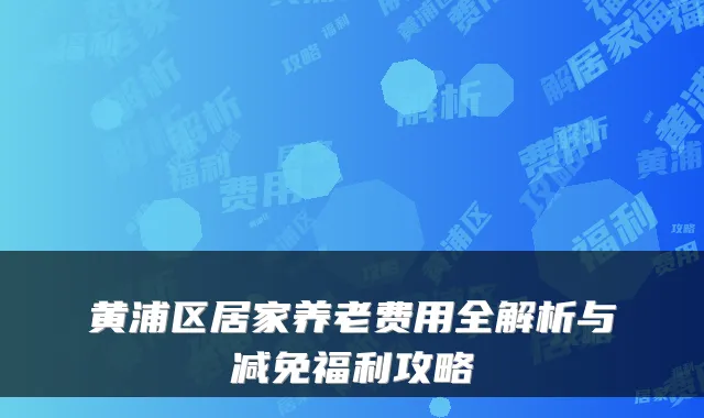 黄浦区居家养老费用全解析与减免福利攻略