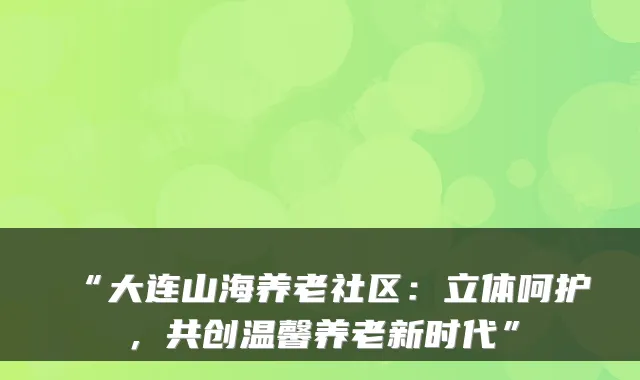 “大连山海养老社区：立体呵护，共创温馨养老新时代”
