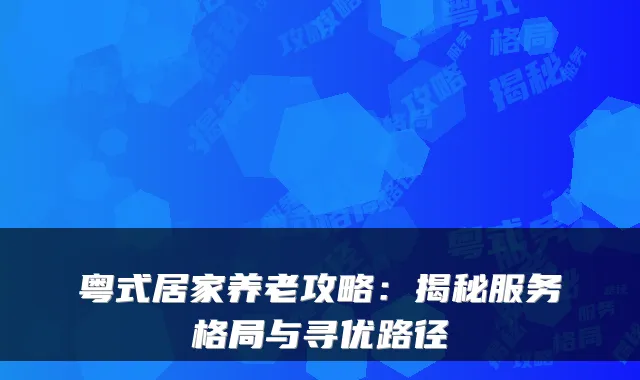 粤式居家养老攻略:揭秘服务格局与寻优路径