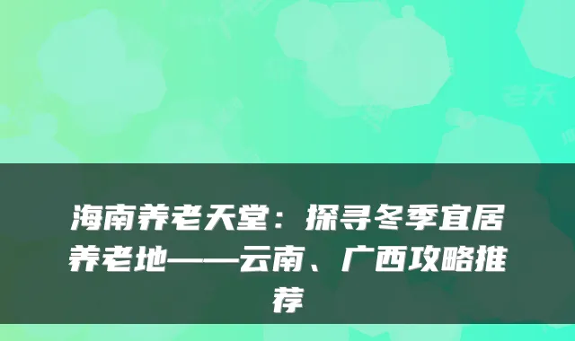 海南养老天堂:探寻冬季宜居养老地——云南、广西攻略推荐