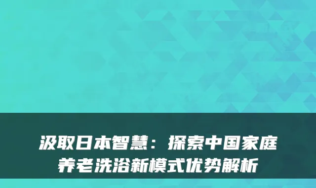 汲取日本智慧:探索中国家庭养老洗浴新模式优势解析
