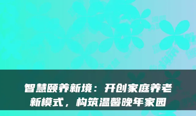 智慧颐养新境：开创家庭养老新模式，构筑温馨晚年家园