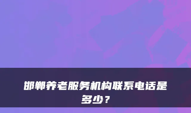邯郸养老服务机构联系电话是多少?