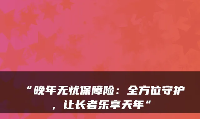 “晚年无忧保障险:全方位守护,让长者乐享天年”