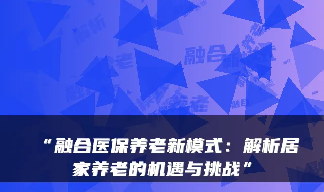 “融合医保养老新模式:解析居家养老的机遇与挑战”