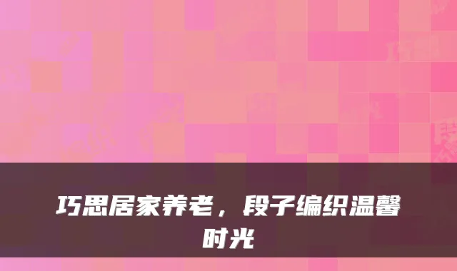 巧思居家养老，段子编织温馨时光