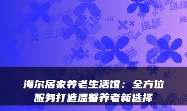 海尔居家养老生活馆：全方位服务打造温馨养老新选择