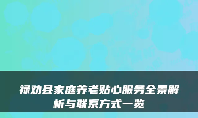 禄劝县家庭养老贴心服务全景解析与联系方式一览