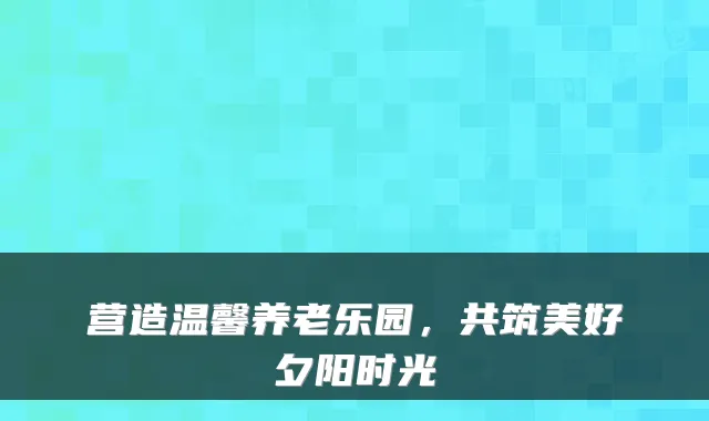 营造温馨养老乐园,共筑美好夕阳时光