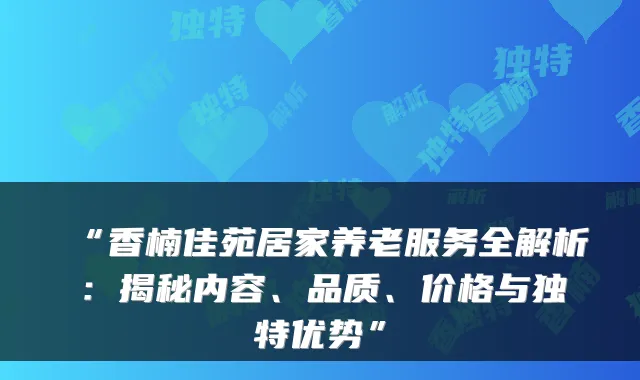 “香楠佳苑居家养老服务全解析:揭秘内容、品质、价格与独特优势”