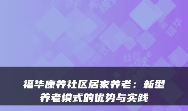 福华康养社区居家养老：新型养老模式的优势与实践
