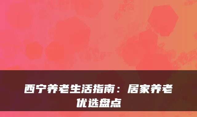西宁养老生活指南：居家养老优选盘点
