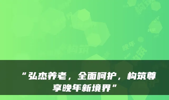 “弘杰养老,全面呵护,构筑尊享晚年新境界”