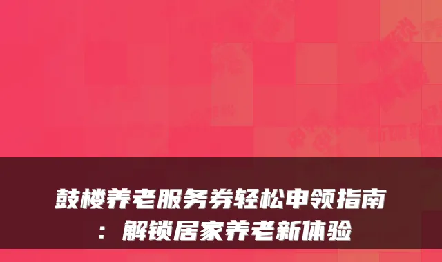 鼓楼养老服务券轻松申领指南：解锁居家养老新体验