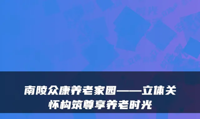 南陵众康养老家园——立体关怀构筑尊享养老时光