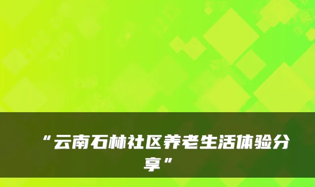 “云南石林社区养老生活体验分享”