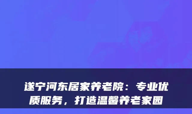 遂宁河东居家养老院：专业优质服务，打造温馨养老家园
