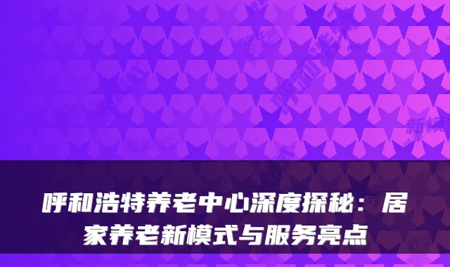 呼和浩特养老中心深度探秘:居家养老新模式与服务亮点
