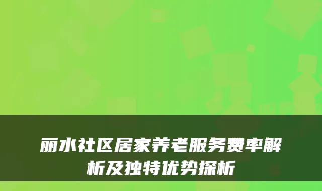 丽水社区居家养老服务费率解析及独特优势探析