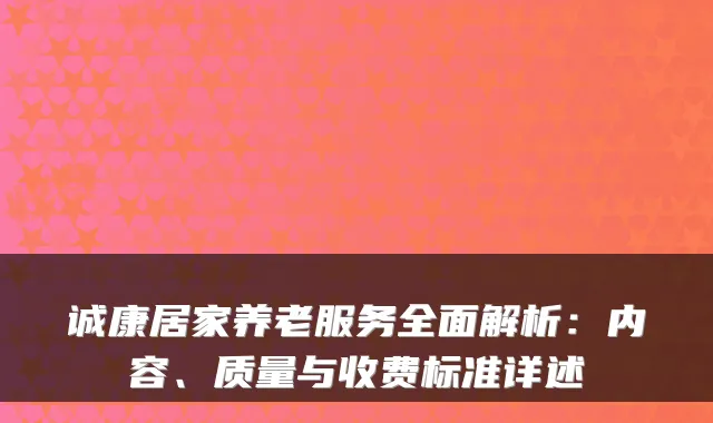 诚康居家养老服务全面解析:内容、质量与收费标准详述