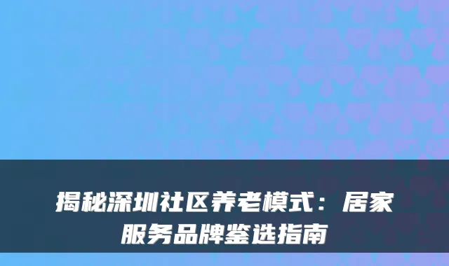 揭秘深圳社区养老模式:居家服务品牌鉴选指南