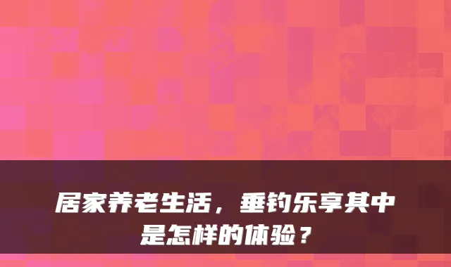 居家养老生活,垂钓乐享其中是怎样的体验?