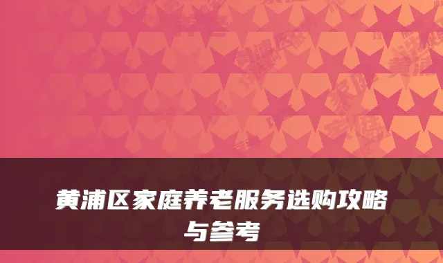 黄浦区家庭养老服务选购攻略与参考