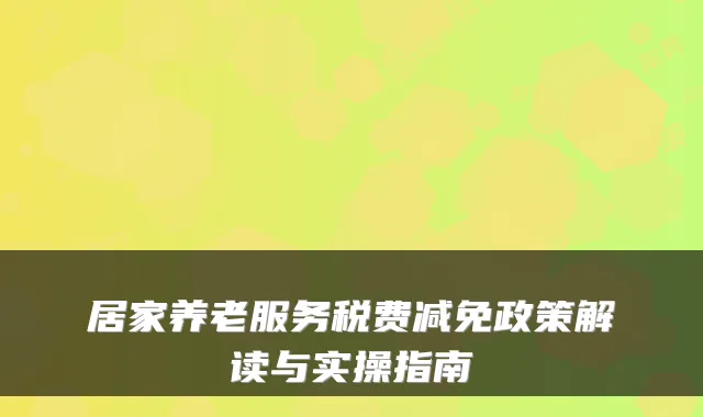 居家养老服务税费减免政策解读与实操指南