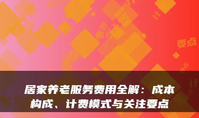 居家养老服务费用全解：成本构成、计费模式与关注要点