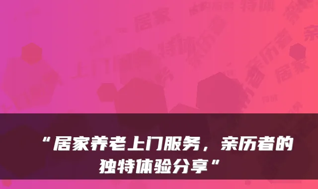“居家养老上门服务,亲历者的独特体验分享”