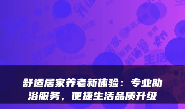 舒适居家养老新体验：专业助浴服务，便捷生活品质升级
