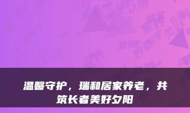 温馨守护，瑞和居家养老，共筑长者美好夕阳