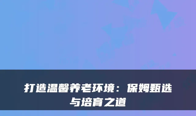 打造温馨养老环境：保姆甄选与培育之道