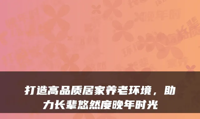 打造高品质居家养老环境，助力长辈悠然度晚年时光