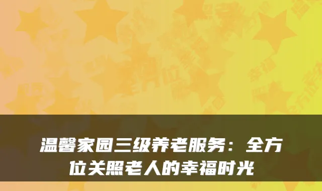 温馨家园三级养老服务：全方位关照老人的幸福时光