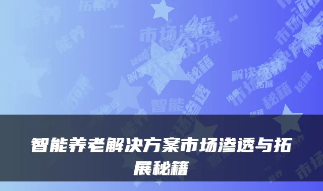 智能养老解决方案市场渗透与拓展秘籍