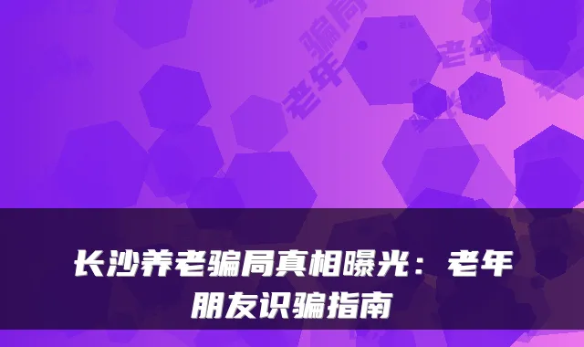 长沙养老骗局真相曝光：老年朋友识骗指南