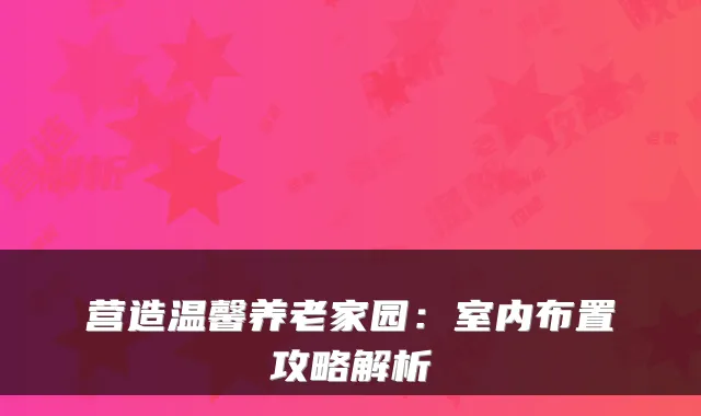 营造温馨养老家园:室内布置攻略解析